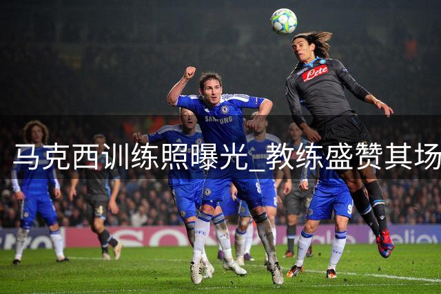马克西训练照曝光 教练盛赞其场上对抗状态